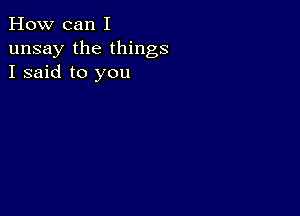 How can I
unsay the things
I said to you