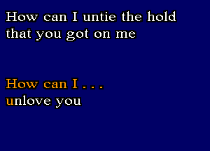 How can I untie the hold
that you got on me

How can I . . .
unlove you