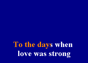 T0 the days When
love was strong
