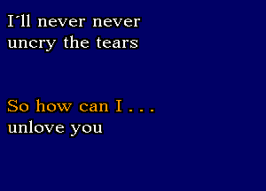 I'll never never
uncry the tears

So how can I . . .
unlove you