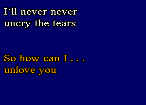 I'll never never
uncry the tears

So how can I . . .
unlove you