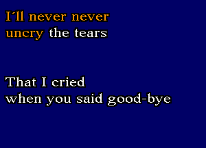 I'll never never
uncry the tears

That I cried
When you said good-bye