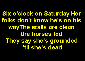 Six o'clock on Saturday Her
folks don't know he's on his
wayThe stalls are clean
the horses fed
They say she's grounded
'til she's dead