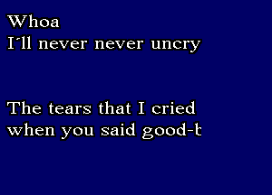 XVhoa
I'll never never uncry

The tears that I cried
When you said good-k