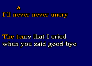 d
I'll never never uncry

The tears that I cried
When you said good-bye