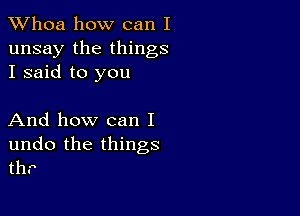 Whoa how can I
unsay the things
I said to you

And how can I

undo the things
th.