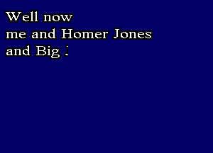 XVell now
me and Homer Jones
and Big .'