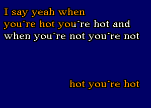 I say yeah when
you're hot you're hot and
when youTe not you're not

hot you're hot