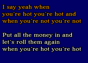 I say yeah when
you're hot you're hot and
when you're not you're not

Put all the money in and
let's roll them again
when you're hot you're hot