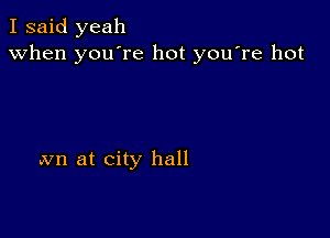 I said yeah
when you're hot you're hot

avn at city hall