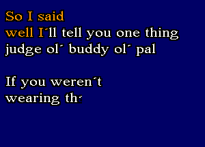 So I said
well I'll tell you one thing
judge ol' buddy ol' pal

If you weren1
wearing th'