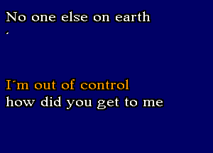 No one else on earth

I m out of control
how did you get to me