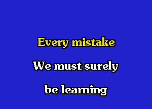 Every mistake

We must surely

be learning