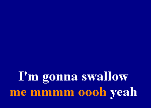 I'm gonna swallow
me mmmm 00011 yeah