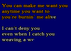 You can make me want you
anytime you want to
youore burnino me alive

I can't deny you
even when I catch you
weaving a we