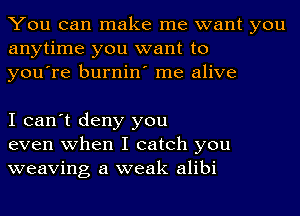 You can make me want you
anytime you want to
you're burnin' me alive

I can't deny you
even when I catch you
weaving a weak alibi