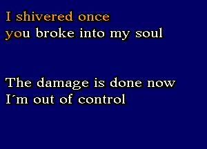 I shivered once
you broke into my soul

The damage is done now
I'm out of control