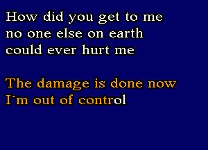 How did you get to me
no one else on earth
could ever hurt me

The damage is done now
I'm out of control