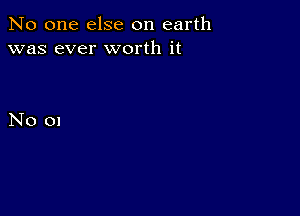 No one else on earth
was ever worth it