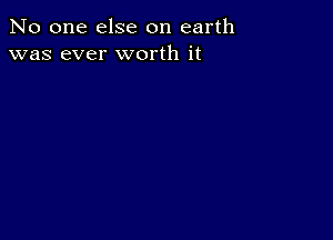 No one else on earth
was ever worth it