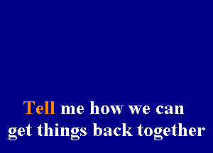 Tell me how we can
get thmgs back together