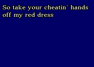 So take your cheatin' hands
off my red dress