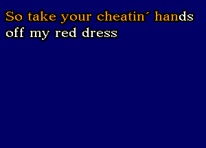 So take your cheatin' hands
off my red dress