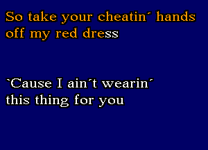 So take your cheatin' hands
off my red dress

yCause I ainyt wearin'
this thing for you