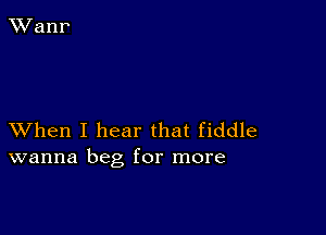 XVhen I hear that fiddle
wanna beg for more