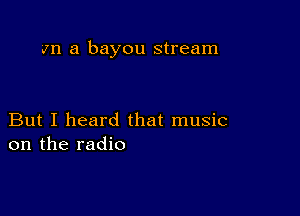 an a bayou stream

But I heard that music
on the radio