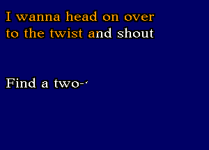 I wanna head on over
to the twist and shout

Find a two-'