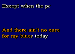 Except when the pa

And there ain't no cure
for my blues today