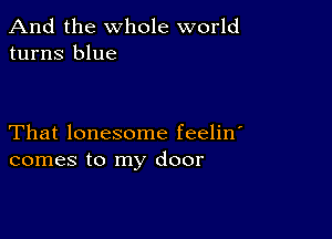 And the whole world
turns blue

That lonesome feelin'
comes to my door