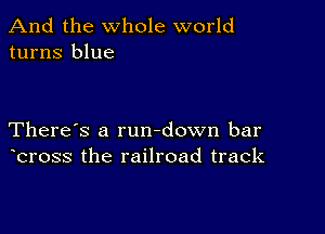 And the whole world
turns blue

There's a rundown bar
bross the railroad track