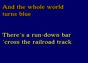 And the whole world
turns blue

There's a rundown bar
bross the railroad track