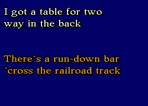 I got a table for two
way in the back

There's a rundown bar
bross the railroad track