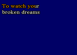 To watch your
broken dreams