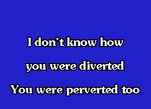 I don't know how

you were diverted

You were perverted too