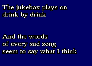 The jukebox plays on
drink by drink

And the words
of every sad song
seem to say what I think