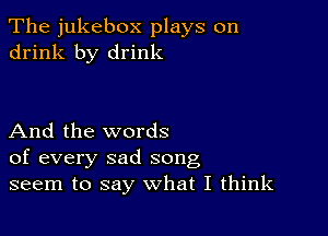 The jukebox plays on
drink by drink

And the words
of every sad song
seem to say what I think