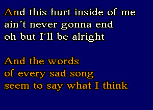 And this hurt inside of me
ain't never gonna end
oh but I'll be alright

And the words
of every sad song,
seem to say what I think