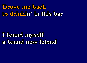 Drove me back
to drinkin' in this bar

I found myself
a brand new friend