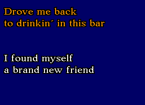 Drove me back
to drinkin' in this bar

I found myself
a brand new friend