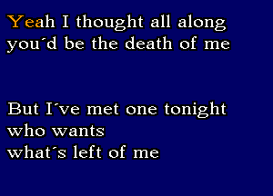 Yeah I thought all along
you'd be the death of me

But I've met one tonight
who wants
what's left of me