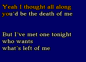 Yeah I thought all along
you'd be the death of me

But I've met one tonight
who wants
what's left of me