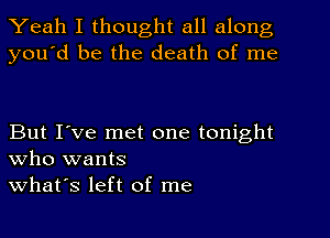 Yeah I thought all along
you'd be the death of me

But I've met one tonight
who wants
what's left of me