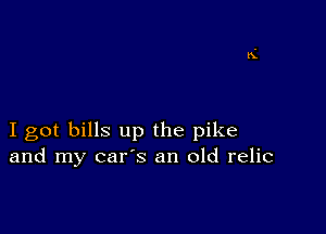 I got bills up the pike
and my car's an old relic