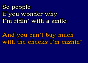 So people
if you wonder why
I'm ridin' with a smile

And you can't buy much
with the checks I'm cashin'