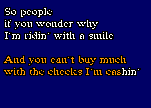 So people
if you wonder why
I'm ridin' with a smile

And you can't buy much
with the checks I'm cashin'