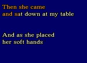 Then she came
and sat down at my table

And as she placed
her soft hands